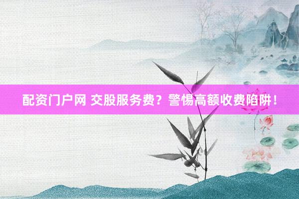 配资门户网 交股服务费？警惕高额收费陷阱！