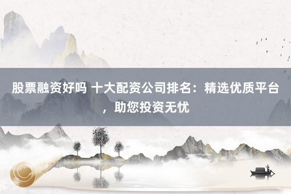 股票融资好吗 十大配资公司排名：精选优质平台，助您投资无忧