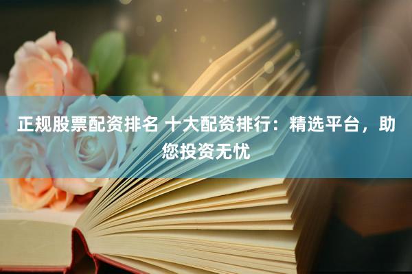 正规股票配资排名 十大配资排行：精选平台，助您投资无忧