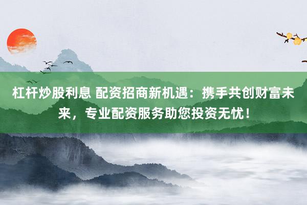 杠杆炒股利息 配资招商新机遇：携手共创财富未来，专业配资服务助您投资无忧！