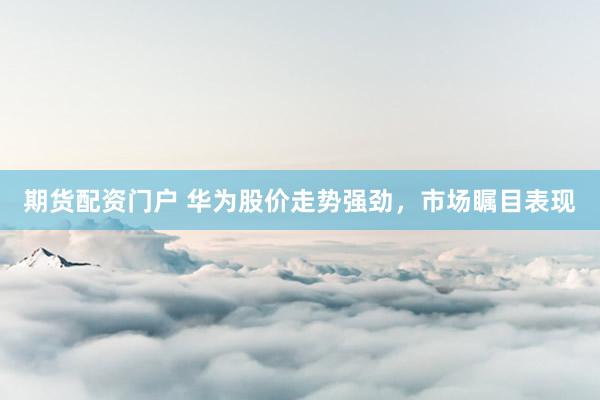 期货配资门户 华为股价走势强劲，市场瞩目表现