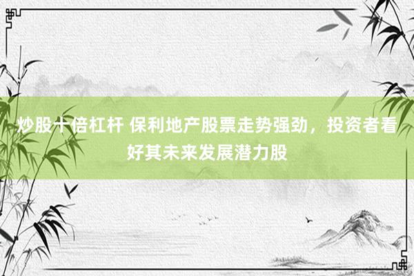 炒股十倍杠杆 保利地产股票走势强劲，投资者看好其未来发展潜力股