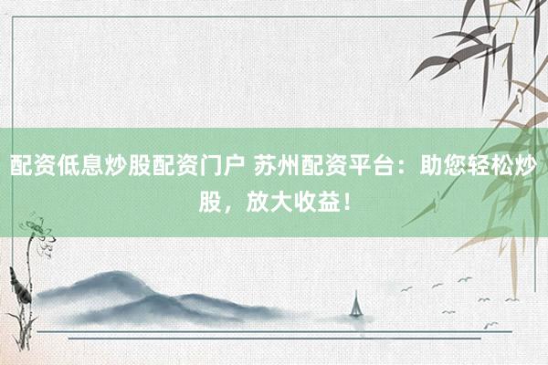 配资低息炒股配资门户 苏州配资平台：助您轻松炒股，放大收益！