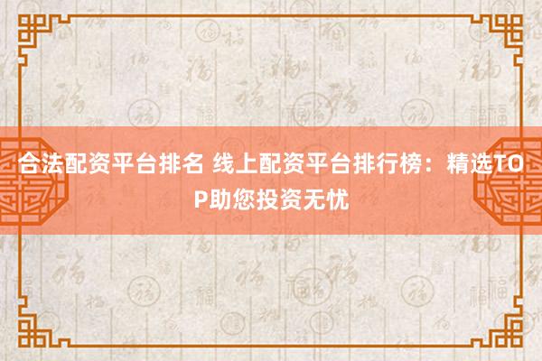合法配资平台排名 线上配资平台排行榜：精选TOP助您投资无忧