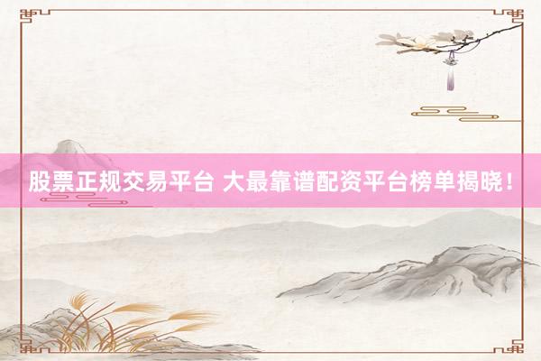 股票正规交易平台 大最靠谱配资平台榜单揭晓！