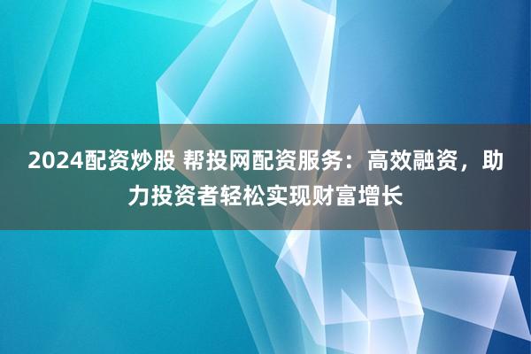 2024配资炒股 帮投网配资服务：高效融资，助力投资者轻松实现财富增长