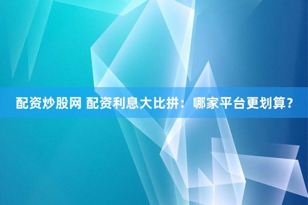 配资炒股网 配资利息大比拼：哪家平台更划算？