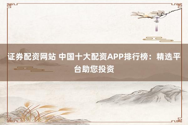 证券配资网站 中国十大配资APP排行榜：精选平台助您投资