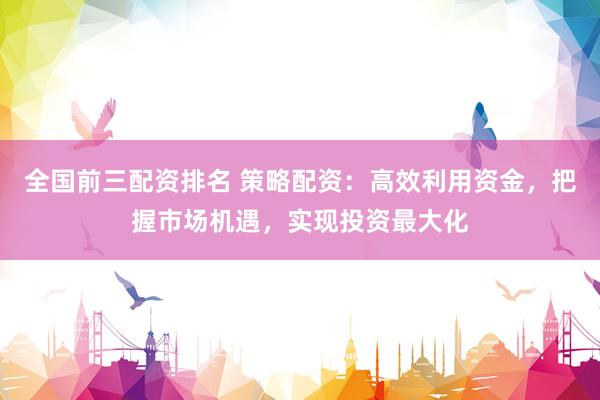 全国前三配资排名 策略配资：高效利用资金，把握市场机遇，实现投资最大化