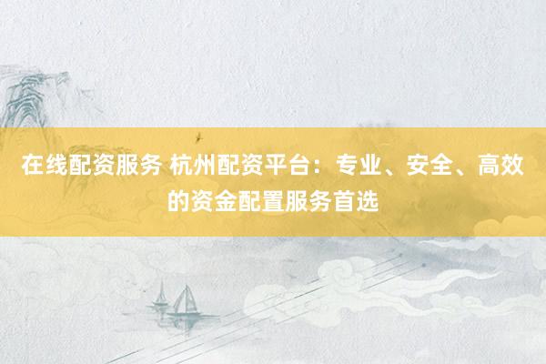 在线配资服务 杭州配资平台：专业、安全、高效的资金配置服务首选