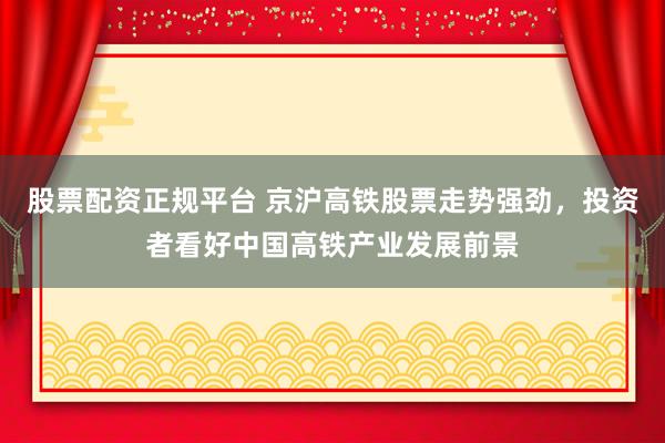 股票配资正规平台 京沪高铁股票走势强劲，投资者看好中国高铁产业发展前景