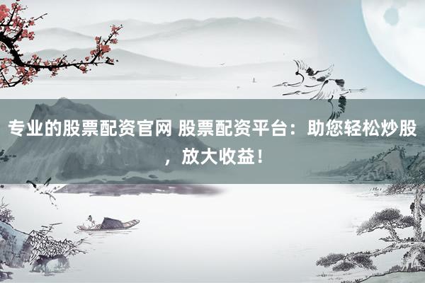 专业的股票配资官网 股票配资平台：助您轻松炒股，放大收益！