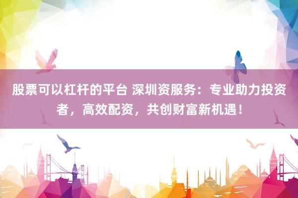 股票可以杠杆的平台 深圳资服务：专业助力投资者，高效配资，共创财富新机遇！