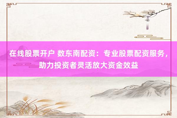 在线股票开户 数东南配资：专业股票配资服务，助力投资者灵活放大资金效益