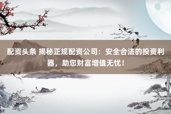 配资头条 揭秘正规配资公司：安全合法的投资利器，助您财富增值无忧！
