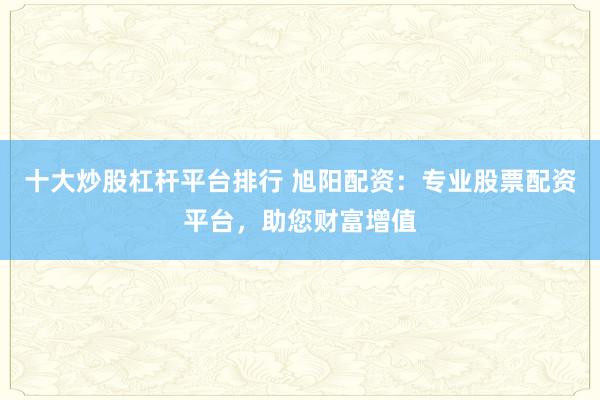 十大炒股杠杆平台排行 旭阳配资：专业股票配资平台，助您财富增值