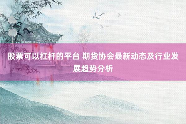 股票可以杠杆的平台 期货协会最新动态及行业发展趋势分析