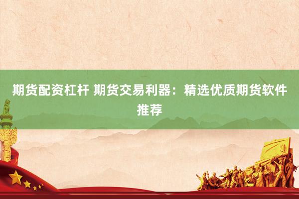 期货配资杠杆 期货交易利器：精选优质期货软件推荐