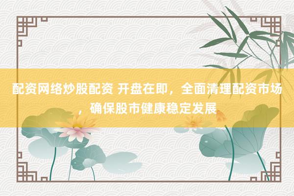 配资网络炒股配资 开盘在即，全面清理配资市场，确保股市健康稳定发展