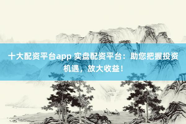 十大配资平台app 实盘配资平台：助您把握投资机遇，放大收益！