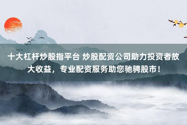 十大杠杆炒股指平台 炒股配资公司助力投资者放大收益，专业配资服务助您驰骋股市！