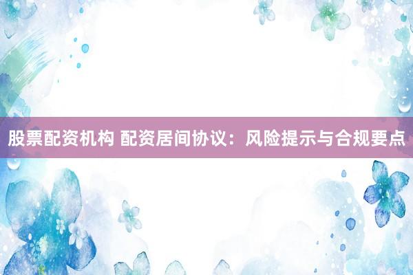 股票配资机构 配资居间协议：风险提示与合规要点