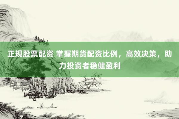 正规股票配资 掌握期货配资比例，高效决策，助力投资者稳健盈利