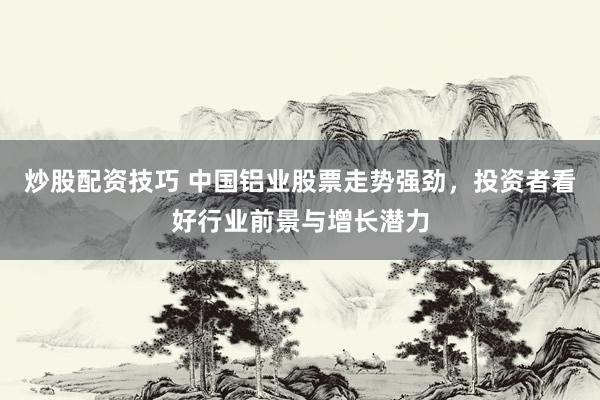 炒股配资技巧 中国铝业股票走势强劲，投资者看好行业前景与增长潜力
