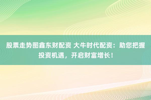 股票走势图鑫东财配资 大牛时代配资：助您把握投资机遇，开启财富增长！