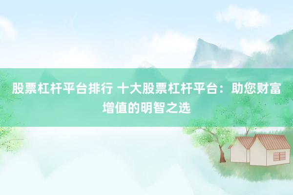 股票杠杆平台排行 十大股票杠杆平台：助您财富增值的明智之选