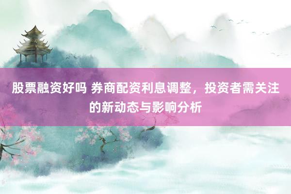 股票融资好吗 券商配资利息调整，投资者需关注的新动态与影响分析