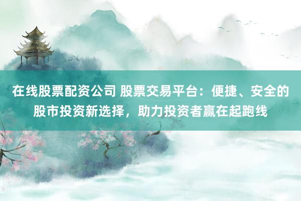 在线股票配资公司 股票交易平台：便捷、安全的股市投资新选择，助力投资者赢在起跑线
