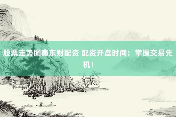 股票走势图鑫东财配资 配资开盘时间：掌握交易先机！