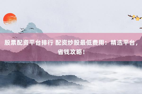 股票配资平台排行 配资炒股最低费用：精选平台，省钱攻略！