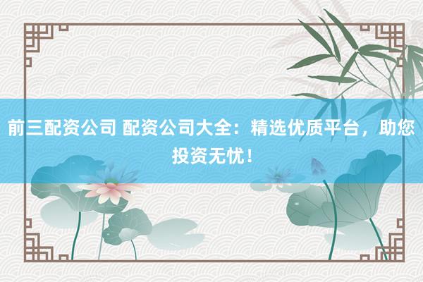 前三配资公司 配资公司大全：精选优质平台，助您投资无忧！