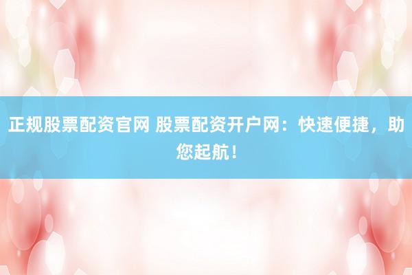 正规股票配资官网 股票配资开户网：快速便捷，助您起航！