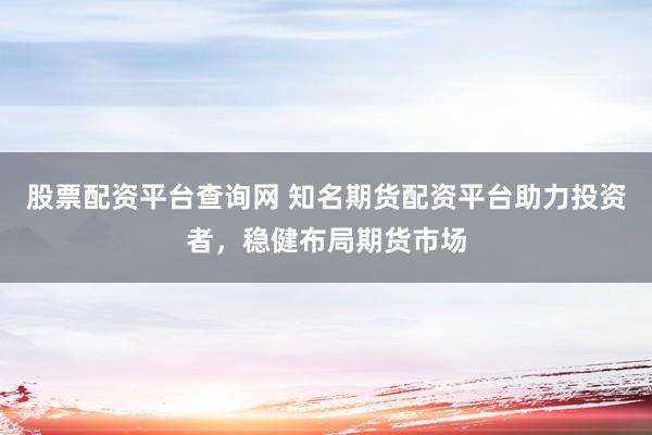 股票配资平台查询网 知名期货配资平台助力投资者，稳健布局期货市场