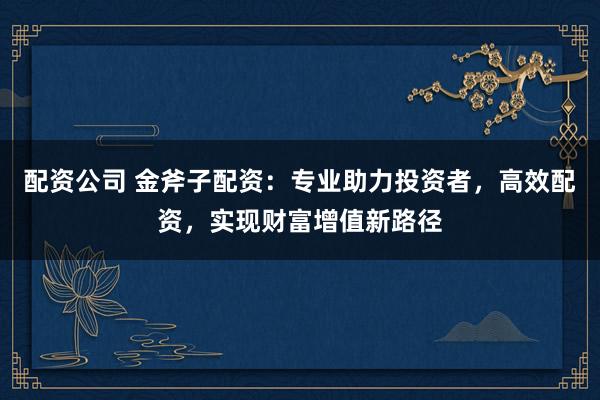 配资公司 金斧子配资：专业助力投资者，高效配资，实现财富增值新路径