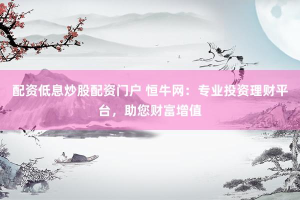 配资低息炒股配资门户 恒牛网：专业投资理财平台，助您财富增值