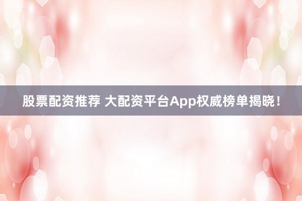 股票配资推荐 大配资平台App权威榜单揭晓！