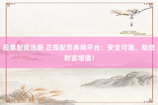 股票配资选股 正规配资券商平台：安全可靠，助您财富增值！