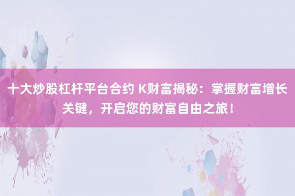 十大炒股杠杆平台合约 K财富揭秘：掌握财富增长关键，开启您的财富自由之旅！