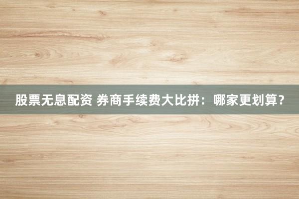 股票无息配资 券商手续费大比拼：哪家更划算？