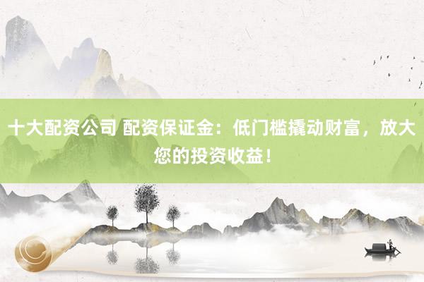 十大配资公司 配资保证金：低门槛撬动财富，放大您的投资收益！