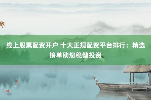 线上股票配资开户 十大正规配资平台排行：精选榜单助您稳健投资