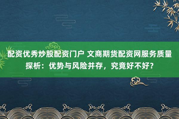 配资优秀炒股配资门户 文商期货配资网服务质量探析：优势与风险并存，究竟好不好？