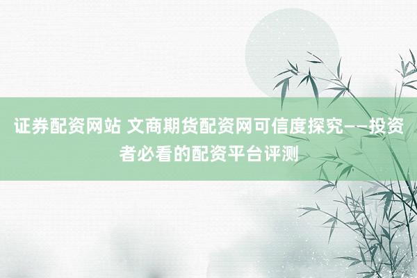 证券配资网站 文商期货配资网可信度探究——投资者必看的配资平台评测