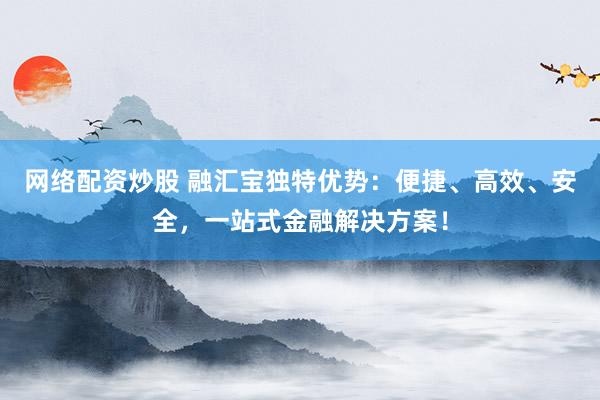 网络配资炒股 融汇宝独特优势：便捷、高效、安全，一站式金融解决方案！