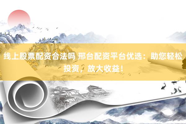 线上股票配资合法吗 邢台配资平台优选：助您轻松投资，放大收益！