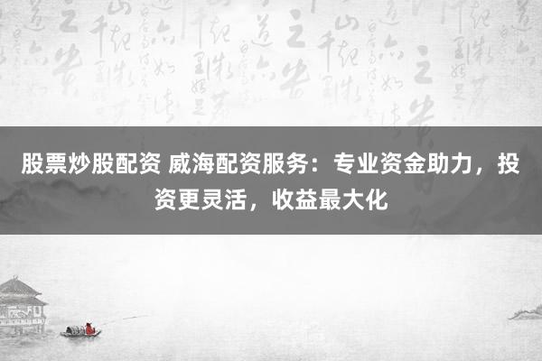 股票炒股配资 威海配资服务：专业资金助力，投资更灵活，收益最大化